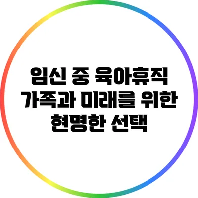 임신 중 육아휴직: 가족과 미래를 위한 현명한 선택