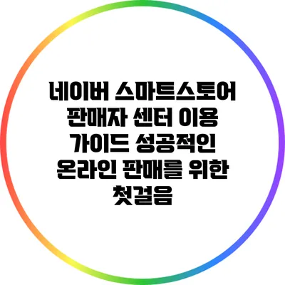 네이버 스마트스토어 판매자 센터 이용 가이드: 성공적인 온라인 판매를 위한 첫걸음
