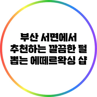 부산 서면에서 추천하는 깔끔한 털 뽑는 에떼르왁싱 샵