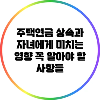주택연금 상속과 자녀에게 미치는 영향: 꼭 알아야 할 사항들