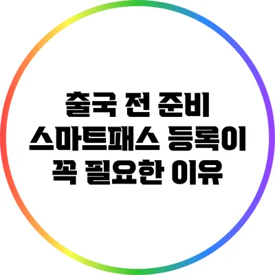 출국 전 준비: 스마트패스 등록이 꼭 필요한 이유