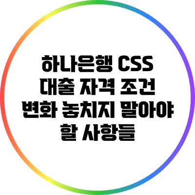 하나은행 CSS 대출 자격 조건 변화: 놓치지 말아야 할 사항들