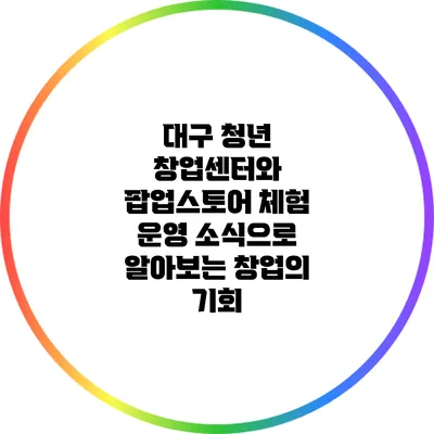 대구 청년 창업센터와 팝업스토어 체험 운영 소식으로 알아보는 창업의 기회