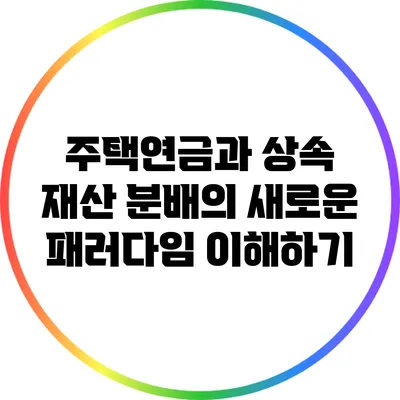 주택연금과 상속: 재산 분배의 새로운 패러다임 이해하기