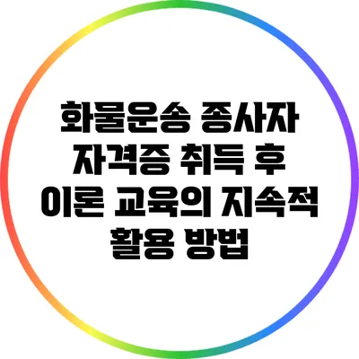 화물운송 종사자 자격증 취득 후 이론 교육의 지속적 활용 방법