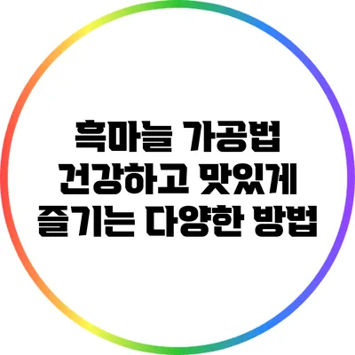 흑마늘 가공법: 건강하고 맛있게 즐기는 다양한 방법