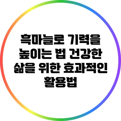 흑마늘로 기력을 높이는 법: 건강한 삶을 위한 효과적인 활용법