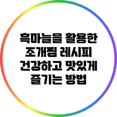 흑마늘을 활용한 조개찜 레시피: 건강하고 맛있게 즐기는 방법