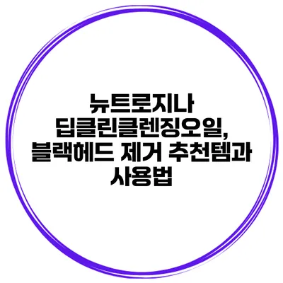 뉴트로지나 딥클린클렌징오일, 블랙헤드 제거 추천템과 사용법